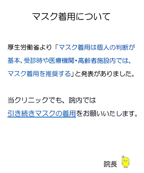 マスク着用について 厚生労働省より「マスク着用は個人の判断が基本、受診時や医療機関・高齢者施設内では、マスク着用を推奨する」と発表がありました。当クリニックでも、院内では引き続きマスクの着用をお願いいたします。